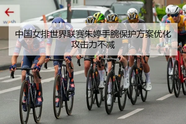 中国女排世界联赛朱婷手腕保护方案优化攻击力不减